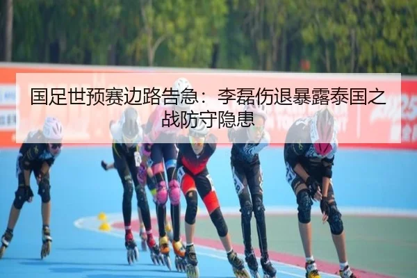 国足世预赛边路告急：李磊伤退暴露泰国之战防守隐患