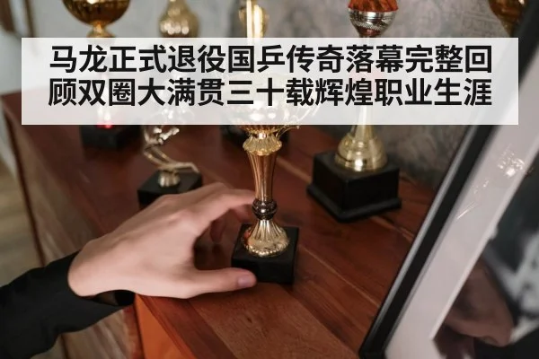 马龙正式退役国乒传奇落幕完整回顾双圈大满贯三十载辉煌职业生涯