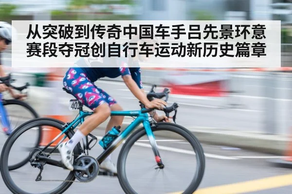 从突破到传奇中国车手吕先景环意赛段夺冠创自行车运动新历史篇章