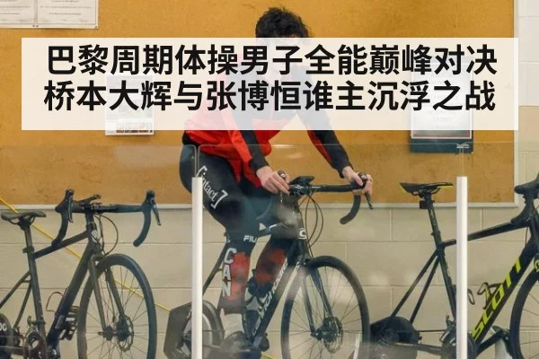 巴黎周期体操男子全能巅峰对决桥本大辉与张博恒谁主沉浮之战