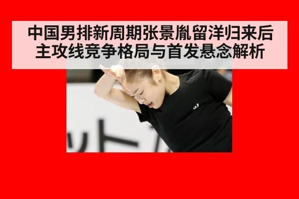 中国男排新周期张景胤留洋归来后主攻线竞争格局与首发悬念解析